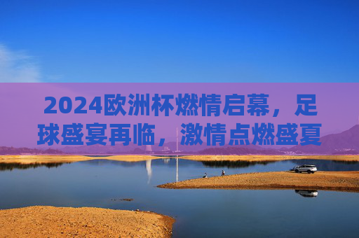 2024欧洲杯燃情启幕，足球盛宴再临，激情点燃盛夏，2024欧洲杯燃情启幕，足球盛宴点燃盛夏激情