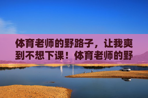 体育老师的野路子，让我爽到不想下课！体育老师的野路子，爽到不想下课！