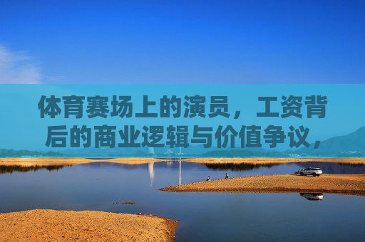 体育赛场上的演员,工资背后的商业逻辑与价值争议,体育赛场演员,工资背后的商业逻辑与价值争议 体育赛场上的演员,工资背后的商业逻辑与价值争议,体育赛场演员,工资背后的商业逻辑与价值争议