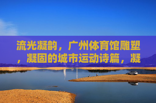 流光凝韵，广州体育馆雕塑，凝固的城市运动诗篇，凝固的城市运动诗篇——广州体育馆雕塑