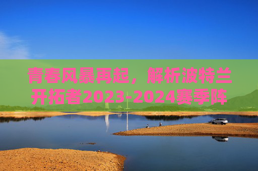 青春风暴再起,解析波特兰开拓者2023-2024赛季阵容结构与未来展望,青春风暴再起,波特兰开拓者2023-2024赛季阵容结构与未来展望 青春风暴再起,解析波特兰开拓者2023-2024赛季阵容结构与未来展望,青春风暴再起,波特兰开拓者2023-2024赛季阵容结构与未来展望