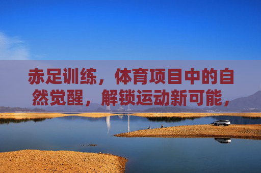 赤足训练,体育项目中的自然觉醒,解锁运动新可能,赤足训练,自然觉醒,解锁运动新可能 赤足训练,体育项目中的自然觉醒,解锁运动新可能,赤足训练,自然觉醒,解锁运动新可能