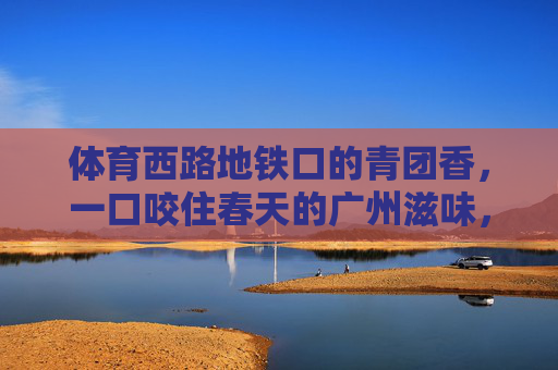 体育西路地铁口的青团香，一口咬住春天的广州滋味，体育西路地铁口的青团，一口咬住广州春天