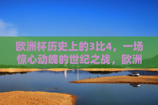 欧洲杯历史上的3比4,一场惊心动魄的世纪之战,欧洲杯惊心动魄3比4世纪之战 欧洲杯历史上的3比4,一场惊心动魄的世纪之战,欧洲杯惊心动魄3比4世纪之战