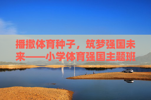 播撒体育种子，筑梦强国未来——小学体育强国主题班队课纪实，体育种子筑强国梦，小学班队课纪实