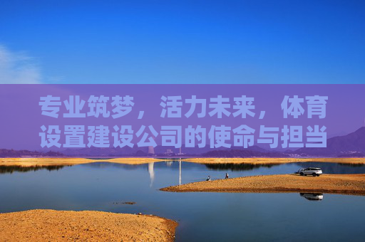 专业筑梦，活力未来，体育设置建设公司的使命与担当