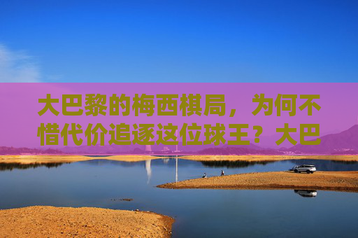 大巴黎的梅西棋局，为何不惜代价追逐这位球王？大巴黎的梅西棋局，不惜代价追逐球王