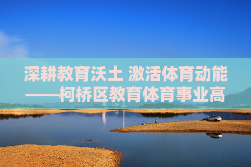 深耕教育沃土 激活体育动能——柯桥区教育体育事业高质量发展纪实,深耕教育沃土 激活体育动能——柯桥区教育体育高质量发展 深耕教育沃土 激活体育动能——柯桥区教育体育事业高质量发展纪实,深耕教育沃土 激活体育动能——柯桥区教育体育高质量发展