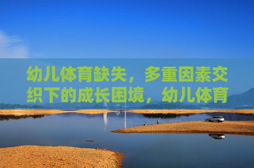 幼儿体育缺失，多重因素交织下的成长困境，幼儿体育缺失，多重因素交织下的成长困境