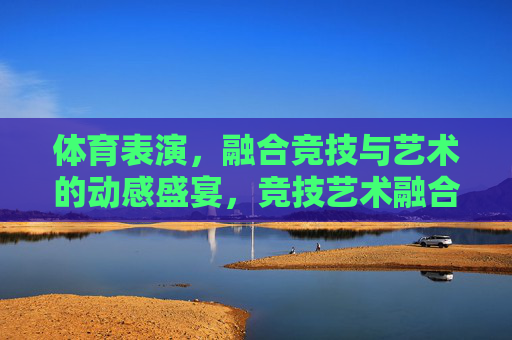 体育表演,融合竞技与艺术的动感盛宴,竞技艺术融合,体育表演的动感盛宴 体育表演,融合竞技与艺术的动感盛宴,竞技艺术融合,体育表演的动感盛宴