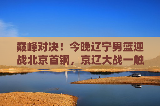 巅峰对决!今晚辽宁男篮迎战北京首钢,京辽大战一触即发,巅峰对决!今晚京辽大战一触即发 巅峰对决!今晚辽宁男篮迎战北京首钢,京辽大战一触即发,巅峰对决!今晚京辽大战一触即发