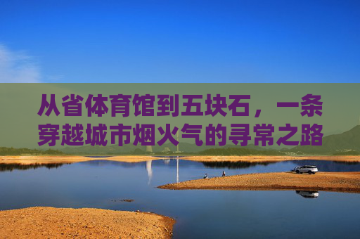 从省体育馆到五块石,一条穿越城市烟火气的寻常之路,从省体育馆到五块石,烟火气里的寻常路 从省体育馆到五块石,一条穿越城市烟火气的寻常之路,从省体育馆到五块石,烟火气里的寻常路