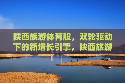 陕西旅游体育股,双轮驱动下的新增长引擎,陕西旅游体育股,双轮驱动下的新增长引擎 陕西旅游体育股,双轮驱动下的新增长引擎,陕西旅游体育股,双轮驱动下的新增长引擎