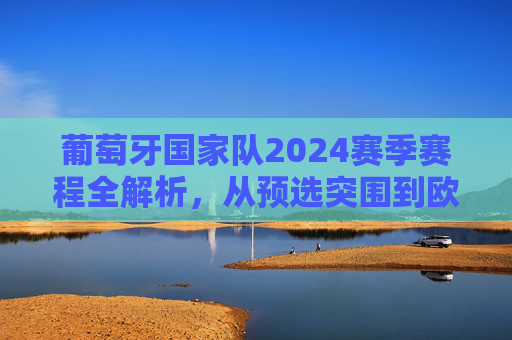 葡萄牙国家队2024赛季赛程全解析，从预选突围到欧洲杯争冠之路，葡萄牙2024赛季赛程全解析，从预选突围到欧洲杯争冠之路