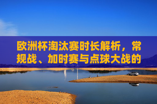 欧洲杯淘汰赛时长解析,常规战、加时赛与点球大战的全流程,欧洲杯淘汰赛时长解析,常规战、加时赛与点球大战全流程 欧洲杯淘汰赛时长解析,常规战、加时赛与点球大战的全流程,欧洲杯淘汰赛时长解析,常规战、加时赛与点球大战全流程