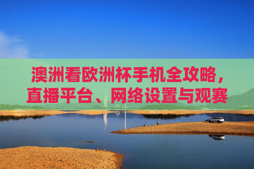 澳洲看欧洲杯手机全攻略,直播平台、网络设置与观赛指南,澳洲欧洲杯手机观赛全攻略 澳洲看欧洲杯手机全攻略,直播平台、网络设置与观赛指南,澳洲欧洲杯手机观赛全攻略