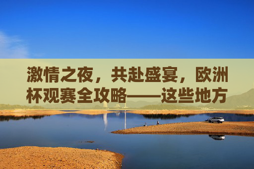 激情之夜,共赴盛宴,欧洲杯观赛全攻略——这些地方让你沉浸式体验足球魅力,欧洲杯沉浸式观赛攻略,共赴足球魅力盛宴 激情之夜,共赴盛宴,欧洲杯观赛全攻略——这些地方让你沉浸式体验足球魅力,欧洲杯沉浸式观赛攻略,共赴足球魅力盛宴