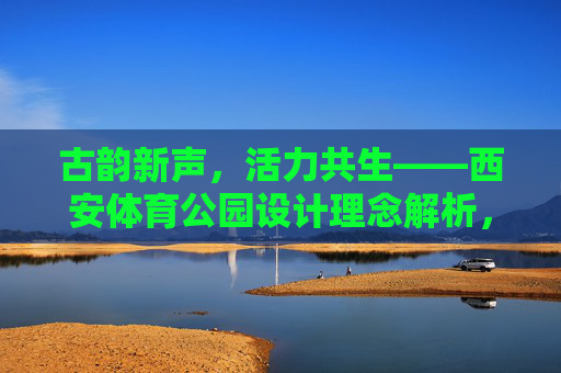 古韵新声,活力共生——西安体育公园设计理念解析,古韵新声·活力共生,西安体育公园设计理念 古韵新声,活力共生——西安体育公园设计理念解析,古韵新声·活力共生,西安体育公园设计理念