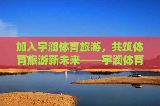 加入宇润体育旅游,共筑体育旅游新未来——宇润体育旅游招聘启事,宇润体育旅游招聘,共筑体育旅游新未来 加入宇润体育旅游,共筑体育旅游新未来——宇润体育旅游招聘启事,宇润体育旅游招聘,共筑体育旅游新未来