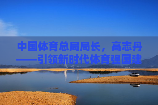 中国体育总局局长,高志丹——引领新时代体育强国建设的领航者,高志丹,引领新时代体育强国建设的领航者 中国体育总局局长,高志丹——引领新时代体育强国建设的领航者,高志丹,引领新时代体育强国建设的领航者