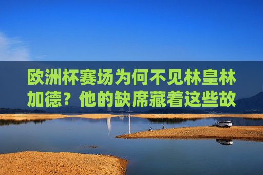 欧洲杯赛场为何不见林皇林加德?他的缺席藏着这些故事,欧洲杯为何不见林皇林加德?缺席背后的故事 欧洲杯赛场为何不见林皇林加德?他的缺席藏着这些故事,欧洲杯为何不见林皇林加德?缺席背后的故事