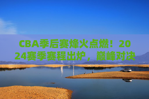 CBA季后赛烽火点燃！2024赛季赛程出炉，巅峰对决蓄势待发，2024CBA季后赛赛程出炉，巅峰对决烽火点燃