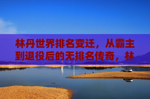林丹世界排名变迁,从霸主到退役后的无排名传奇,林丹世界排名变迁,霸主到无排名的传奇 林丹世界排名变迁,从霸主到退役后的无排名传奇,林丹世界排名变迁,霸主到无排名的传奇