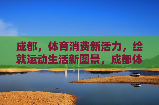 成都，体育消费新活力，绘就运动生活新图景，成都体育消费新活力 运动生活新图景