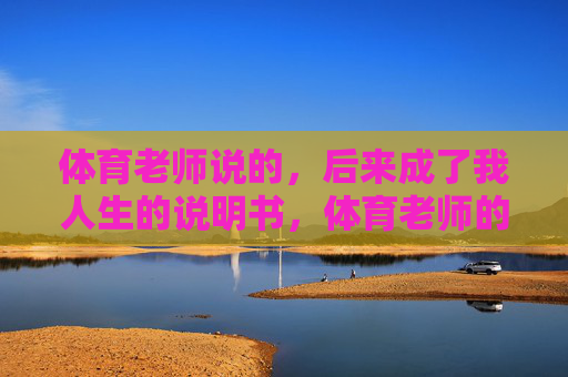 体育老师说的,后来成了我人生的说明书,体育老师的话,我的人生说明书 体育老师说的,后来成了我人生的说明书,体育老师的话,我的人生说明书