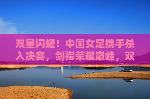 双星闪耀！中国女足携手杀入决赛，剑指荣耀巅峰，双星闪耀！中国女足杀入决赛，剑指荣耀巅峰