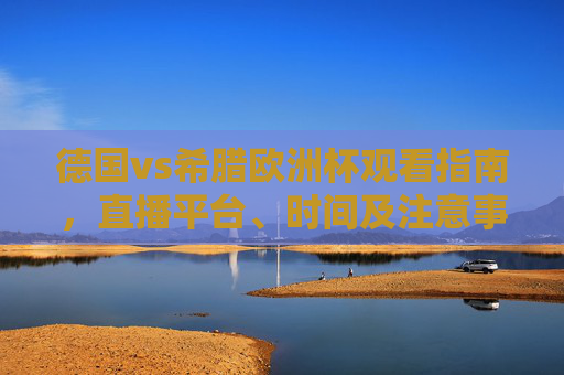 德国vs希腊欧洲杯观看指南，直播平台、时间及注意事项，德国vs希腊欧洲杯观看指南，直播时间平台及注意事项