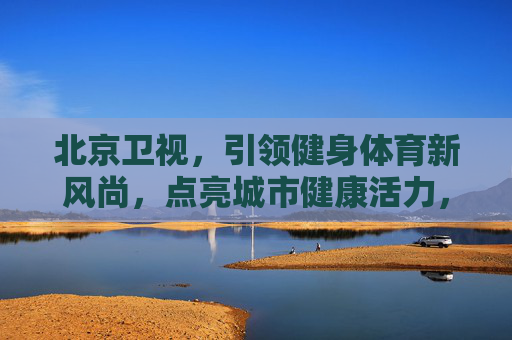 北京卫视，引领健身体育新风尚，点亮城市健康活力，北京卫视引领健身体育新风尚 点亮城市健康活力