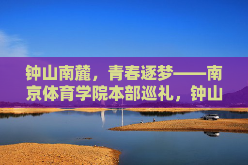 钟山南麓，青春逐梦——南京体育学院本部巡礼，钟山南麓青春逐梦——南京体育学院本部巡礼