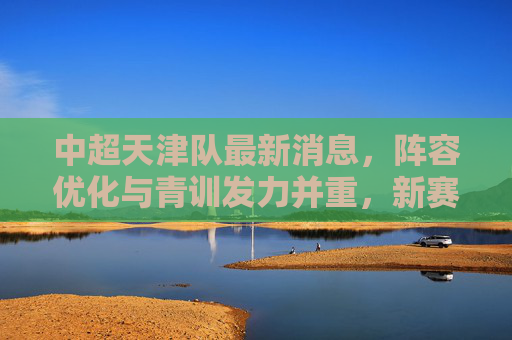 中超天津队最新消息，阵容优化与青训发力并重，新赛季目标保级争优，天津队新赛季，阵容优化青训发力并重，目标保级争优