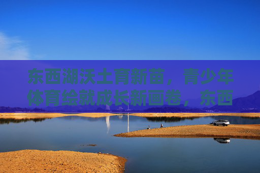 东西湖沃土育新苗，青少年体育绘就成长新画卷，东西湖沃土育新苗，体育绘成长新画卷