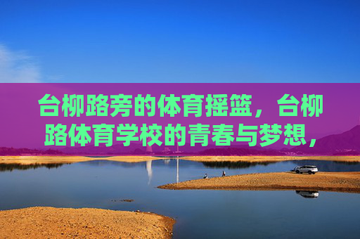 台柳路旁的体育摇篮，台柳路体育学校的青春与梦想，台柳路体育摇篮，青春梦想的起点