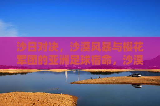 沙日对决，沙漠风暴与樱花军团的亚洲足球宿命，沙漠风暴战樱花军团，亚洲足球宿命对决
