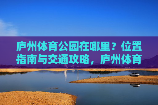 庐州体育公园在哪里?位置指南与交通攻略,庐州体育公园位置指南与交通攻略 庐州体育公园在哪里?位置指南与交通攻略,庐州体育公园位置指南与交通攻略