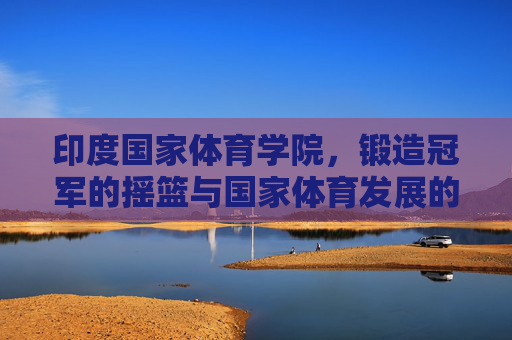 印度国家体育学院,锻造冠军的摇篮与国家体育发展的引擎,印度国家体育学院,冠军摇篮与体育发展引擎 印度国家体育学院,锻造冠军的摇篮与国家体育发展的引擎,印度国家体育学院,冠军摇篮与体育发展引擎