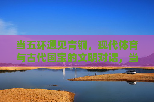 当五环遇见青铜，现代体育与古代国宝的文明对话，当五环遇见青铜，文明对话