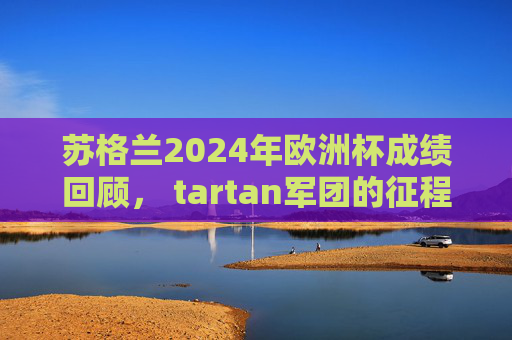 苏格兰2024年欧洲杯成绩回顾, tartan军团的征程与遗憾,2024欧洲杯回顾,苏格兰tartan军团的征程与遗憾 苏格兰2024年欧洲杯成绩回顾, tartan军团的征程与遗憾,2024欧洲杯回顾,苏格兰tartan军团的征程与遗憾
