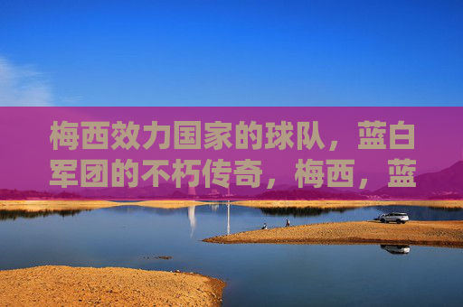 梅西效力国家的球队,蓝白军团的不朽传奇,梅西,蓝白军团的不朽传奇 梅西效力国家的球队,蓝白军团的不朽传奇,梅西,蓝白军团的不朽传奇