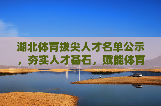 湖北体育拔尖人才名单公示，夯实人才基石，赋能体育强省，湖北体育拔尖人才名单公示 夯实基石赋能强省