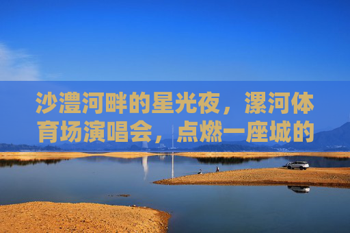 沙澧河畔的星光夜,漯河体育场演唱会,点燃一座城的热爱,星夜沙澧,漯河演唱会燃动全城热爱 沙澧河畔的星光夜,漯河体育场演唱会,点燃一座城的热爱,星夜沙澧,漯河演唱会燃动全城热爱