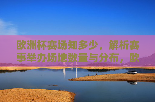 欧洲杯赛场知多少，解析赛事举办场地数量与分布，欧洲杯赛场数量与分布解析