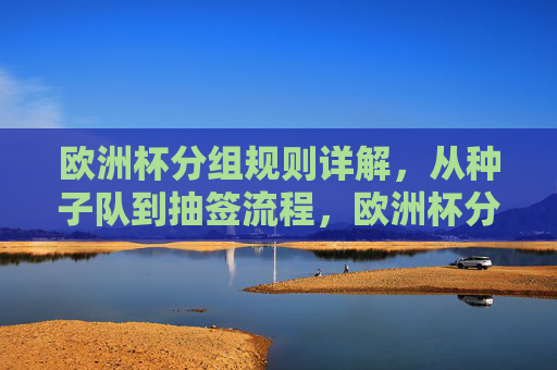 欧洲杯分组规则详解，从种子队到抽签流程，欧洲杯分组规则详解，从种子队到抽签流程