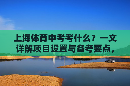 上海体育中考考什么？一文详解项目设置与备考要点，上海体育中考项目设置与备考要点详解
