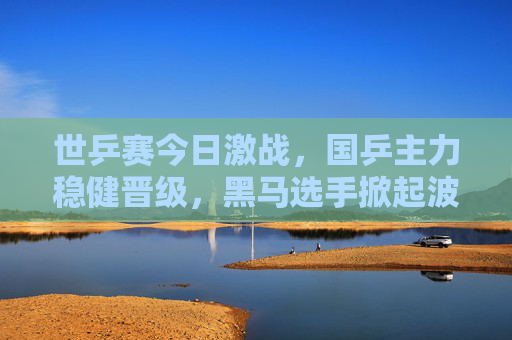 世乒赛今日激战，国乒主力稳健晋级，黑马选手掀起波澜，世乒赛激战，国乒主力稳健晋级 黑马掀起波澜