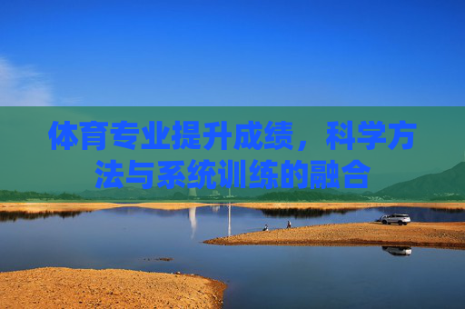 体育专业提升成绩，科学方法与系统训练的融合