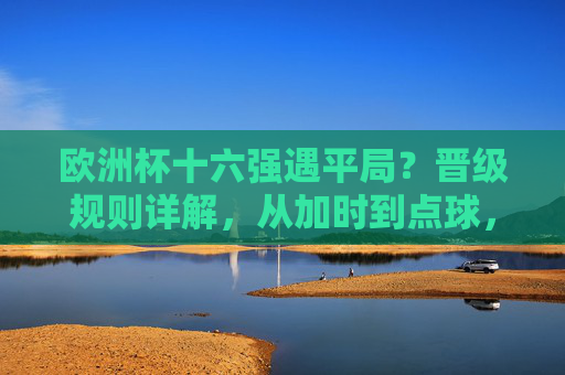 欧洲杯十六强遇平局？晋级规则详解，从加时到点球，每一步都是生死考验，欧洲杯十六强平局晋级生死战，加时到点球规则详解